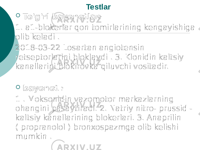 Testlar  To&#39;g&#39;ri bayonotlar: 1. a1-blokerlar qon tomirlarining kengayishiga olib keladi . 2018-03-22 Losartan angiotensin retseptorlarini bloklaydi . 3. Klonidin kaltsiy kanallarini blokirovka qiluvchi vositadir.  bayonot : 1 . Moksonidin vazomotor markazlarning ohangini pasaytiradi. 2. Natriy nitro- prussid - kaltsiy kanallarining blokerlari. 3. Anaprilin ( propranolol ) bronxospazmga olib kelishi mumkin . 