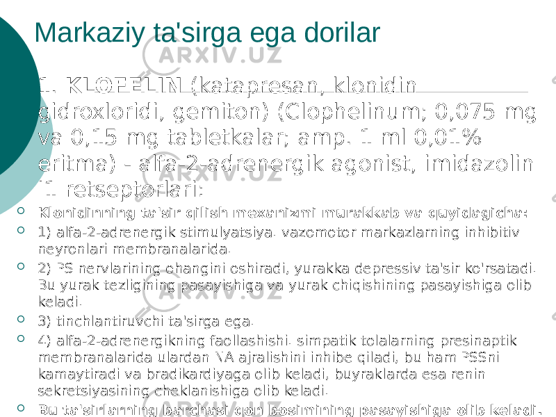 Markaziy ta&#39;sirga ega dorilar  1. KLOFELIN (katapresan, klonidin gidroxloridi, gemiton) (Clophelinum; 0,075 mg va 0,15 mg tabletkalar; amp. 1 ml 0,01% eritma) - alfa-2-adrenergik agonist, imidazolin I1 retseptorlari:  Klonidinning ta&#39;sir qilish mexanizmi murakkab va quyidagicha:  1) alfa-2-adrenergik stimulyatsiya. vazomotor markazlarning inhibitiv neyronlari membranalarida.  2) PS nervlarining ohangini oshiradi, yurakka depressiv ta&#39;sir ko&#39;rsatadi. Bu yurak tezligining pasayishiga va yurak chiqishining pasayishiga olib keladi.  3) tinchlantiruvchi ta&#39;sirga ega.  4) alfa-2-adrenergikning faollashishi. simpatik tolalarning presinaptik membranalarida ulardan NA ajralishini inhibe qiladi, bu ham PSSni kamaytiradi va bradikardiyaga olib keladi, buyraklarda esa renin sekretsiyasining cheklanishiga olib keladi.  Bu ta&#39;sirlarning barchasi qon bosimining pasayishiga olib keladi. 