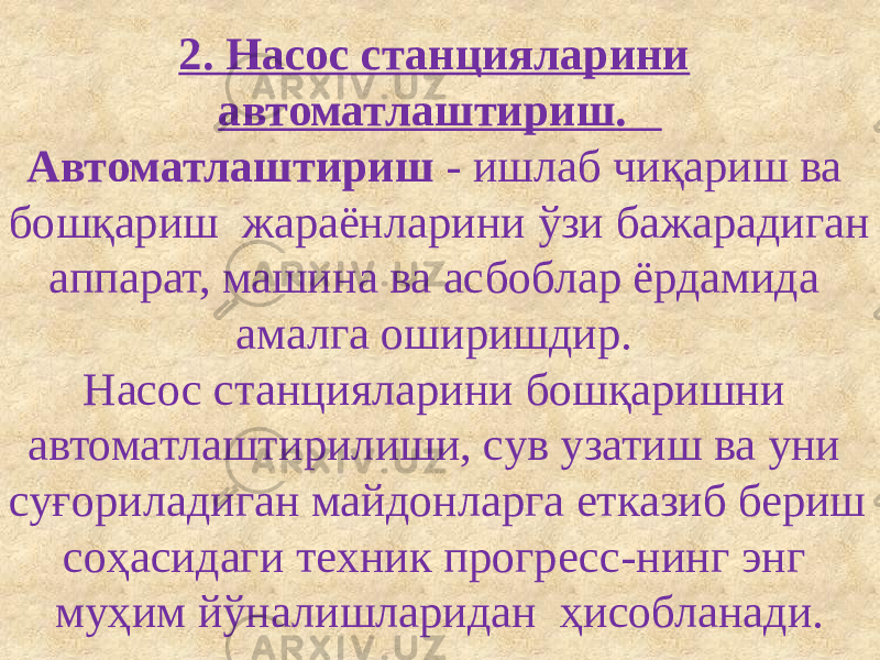 2. Насос станцияларини автоматлаштириш. Автоматлаштириш - ишлаб чиқариш ва бошқариш жараёнларини ўзи бажарадиган аппарат, машина ва асбоблар ёрдамида амалга оширишдир. Насос станцияларини бошқаришни автоматлаштирилиши, сув узатиш ва уни суғориладиган майдонларга етказиб бериш соҳасидаги техник прогресс-нинг энг муҳим йўналишларидан ҳисобланади. 