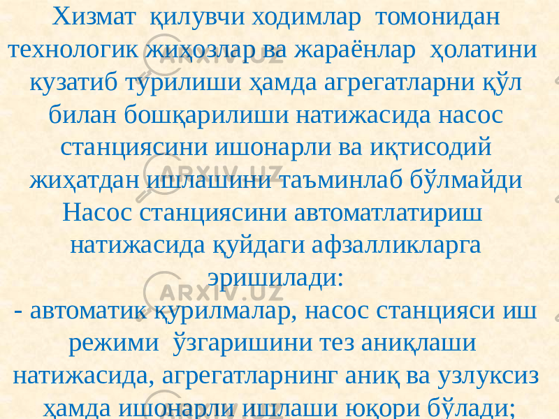 Хизмат қилувчи ходимлар томонидан технологик жиҳозлар ва жараёнлар ҳолатини кузатиб турилиши ҳамда агрегатларни қўл билан бошқарилиши натижасида насос станциясини ишонарли ва иқтисодий жиҳатдан ишлашини таъминлаб бўлмайди Насос станциясини автоматлатириш натижасида қуйдаги афзалликларга эришилади: - автоматик қурилмалар, насос станцияси иш режими ўзгаришини тез аниқлаши натижасида, агрегатларнинг аниқ ва узлуксиз ҳамда ишонарли ишлаши юқори бўлади; 