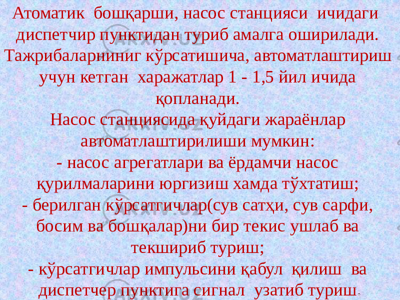 Атоматик бошқарши, насос станцияси ичидаги диспетчир пунктидан туриб амалга оширилади. Тажрибаларниниг кўрсатишича, автоматлаштириш учун кетган харажатлар 1 - 1,5 йил ичида қопланади. Насос станциясида қуйдаги жараёнлар автоматлаштирилиши мумкин: - насос агрегатлари ва ёрдамчи насос қурилмаларини юргизиш хамда тўхтатиш; - берилган кўрсатгичлар(сув сатҳи, сув сарфи, босим ва бошқалар)ни бир текис ушлаб ва текшириб туриш; - кўрсатгичлар импульсини қабул қилиш ва диспетчер пунктига сигнал узатиб туриш . 