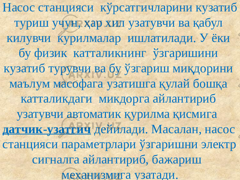 Насос станцияси кўрсатгичларини кузатиб туриш учун, ҳар хил узатувчи ва қабул килувчи курилмалар ишлатилади. У ёки бу физик катталикнинг ўзгаришини кузатиб турувчи ва бу ўзгариш миқдорини маълум масофага узатишга қулай бошқа катталикдаги микдорга айлантириб узатувчи автоматик қурилма қисмига датчик-узатгич дейилади. Масалан, насос станцияси параметрлари ўзгаришни электр сигналга айлантириб, бажариш механизмига узатади. 