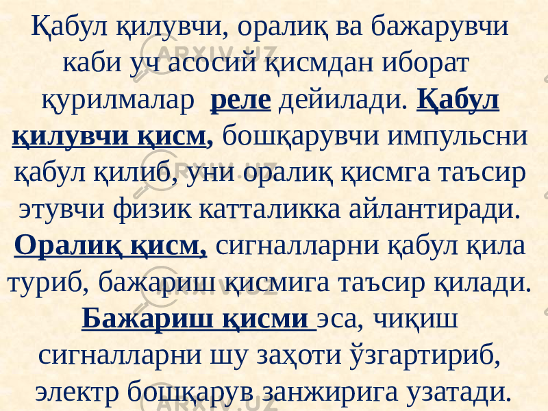 Қабул қилувчи, оралиқ ва бажарувчи каби уч асосий қисмдан иборат қурилмалар реле дейилади. Қабул қилувчи қисм , бошқарувчи импульсни қабул қилиб, уни оралиқ қисмга таъсир этувчи физик катталикка айлантиради. Оралиқ қисм, сигналларни қабул қила туриб, бажариш қисмига таъсир қилади. Бажариш қисми эса, чиқиш сигналларни шу заҳоти ўзгартириб, электр бошқарув занжирига узатади. 