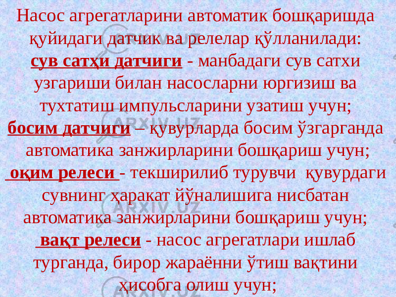 Насос агрегатларини автоматик бошқаришда қуйидаги датчик ва релелар қўлланилади: сув сатҳи датчиги - манбадаги сув сатхи узгариши билан насосларни юргизиш ва тухтатиш импульсларини узатиш учун; босим датчиги – қувурларда босим ўзгарганда автоматика занжирларини бошқариш учун; оқим релеси - текширилиб турувчи қувурдаги сувнинг ҳаракат йўналишига нисбатан автоматика занжирларини бошқариш учун; вақт релеси - насос агрегатлари ишлаб турганда, бирор жараённи ўтиш вақтини ҳисобга олиш учун; 