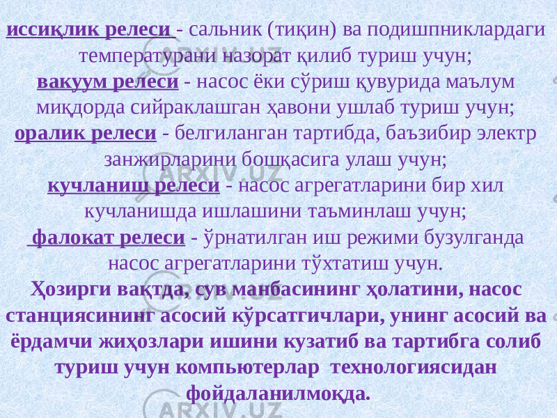 иссиқлик релеси - сальник (тиқин) ва подишпниклардаги температурани назорат қилиб туриш учун; вакуум релеси - насос ёки сўриш қувурида маълум миқдорда сийраклашган ҳавони ушлаб туриш учун; оралик релеси - белгиланган тартибда, баъзибир электр занжирларини бошқасига улаш учун; кучланиш релеси - насос агрегатларини бир хил кучланишда ишлашини таъминлаш учун; фалокат релеси - ўрнатилган иш режими бузулганда насос агрегатларини тўхтатиш учун. Ҳозирги вақтда, сув манбасининг ҳолатини, насос станциясининг асосий кўрсатгичлари, унинг асосий ва ёрдамчи жиҳозлари ишини кузатиб ва тартибга солиб туриш учун компьютерлар технологиясидан фойдаланилмоқда. 