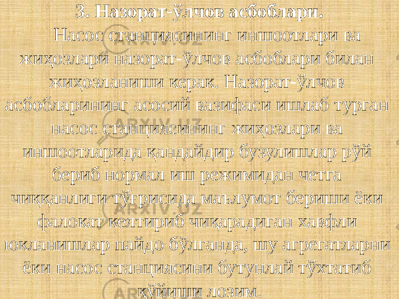 3. Назорат-ўлчов асбоблари. Насос станциясининг иншоотлари ва жиҳозлари назорат-ўлчов асбоблари билан жиҳозланиши керак. Назорат-ўлчов асбобларининг асосий вазифаси ишлаб турган насос станциясининг жиҳозлари ва иншоотларида қандайдир бузулишлар рўй бериб нормал иш режимидан четга чиққанлиги тўғрисида маълумот бериши ёки фалокат келтириб чиқарадиган хавфли юкланишлар пайдо бўлганда, шу агрегатларни ёки насос станциясини бутунлай тўхтатиб қўйиши лозим. 