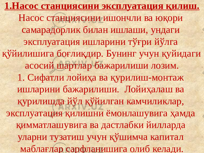 1.Насос станциясини эксплуатация қилиш. Насос станциясини ишончли ва юқори самарадорлик билан ишлаши, ундаги эксплуатация ишларини тўғри йўлга қўйилишига боғлиқдир. Бунинг учун қуйидаги асосий шартлар бажарилиши лозим. 1. Сифатли лойиҳа ва қурилиш-монтаж ишларини бажарилиши. Лойиҳалаш ва қурилишда йўл қўйилган камчиликлар, эксплуатация қилишни ёмонлашувига ҳамда қимматлашувига ва дастлабки йилларда уларни тузатиш учун қўшимча капитал маблағлар сарфланишига олиб келади. 