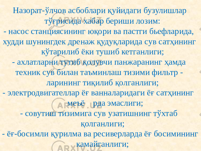  Назорат-ўлчов асбоблари қуйидаги бузулишлар тўғрисида хабар бериши лозим: - насос станциясининг юқори ва пастги бьефларида, худди шунингдек дренаж қудуқларида сув сатҳининг кўтарилиб ёки тушиб кетганлиги; - ахлатларни тутиб қолувчи панжаранинг ҳамда техник сув билан таъминлаш тизими фильтр - ларининг тиқилиб қолганлиги; - электродвигателлар ёғ ванналаридаги ёғ сатҳининг меъё рда эмаслиги; - совутиш тизимига сув узатишнинг тўхтаб қолганлиги; - ёғ-босимли қурилма ва ресиверларда ёғ босимининг камайганлиги; 