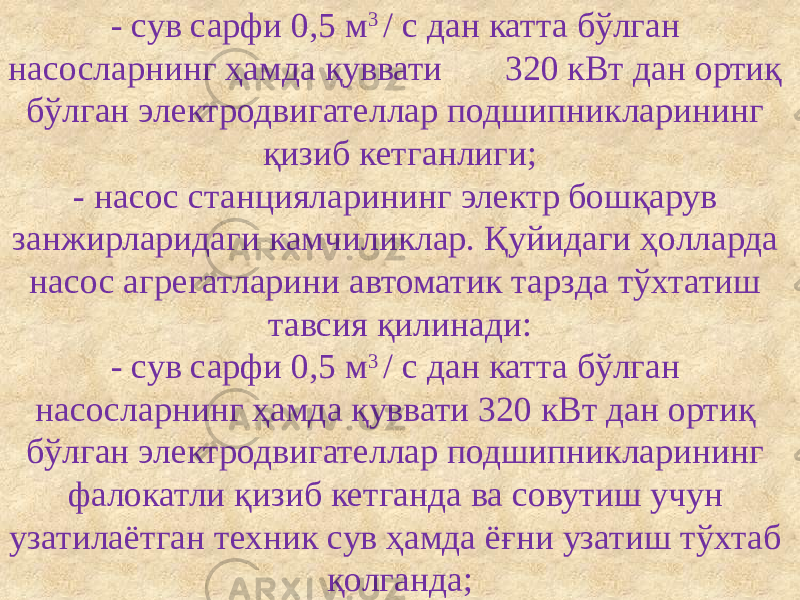 - сув сарфи 0,5 м 3 / с дан катта бўлган насосларнинг ҳамда қуввати 320 кВт дан ортиқ бўлган электродвигателлар подшипникларининг қизиб кетганлиги; - насос станцияларининг электр бошқарув занжирларидаги камчиликлар. Қуйидаги ҳолларда насос агрегатларини автоматик тарзда тўхтатиш тавсия қилинади: - сув сарфи 0,5 м 3 / с дан катта бўлган насосларнинг ҳамда қуввати 320 кВт дан ортиқ бўлган электродвигателлар подшипникларининг фалокатли қизиб кетганда ва совутиш учун узатилаётган техник сув ҳамда ёғни узатиш тўхтаб қолганда; 