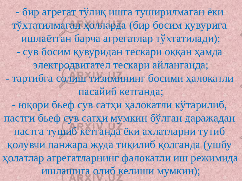 - бир агрегат тўлиқ ишга туширилмаган ёки тўхтатилмаган ҳолларда (бир босим қувурига ишлаётган барча агрегатлар тўхтатилади); - сув босим қувуридан тескари оққан ҳамда электродвигател тескари айланганда; - тартибга солиш тизимининг босими ҳалокатли пасайиб кетганда; - юқори бьеф сув сатҳи ҳалокатли кўтарилиб, пастги бьеф сув сатҳи мумкин бўлган даражадан пастга тушиб кетганда ёки ахлатларни тутиб қолувчи панжара жуда тиқилиб қолганда (ушбу ҳолатлар агрегатларнинг фалокатли иш режимида ишлашига олиб келиши мумкин); 