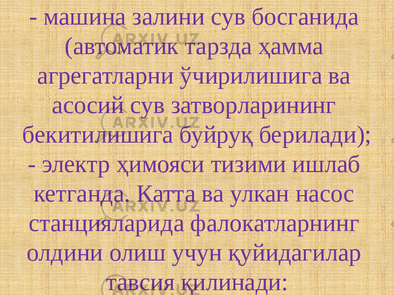 - машина залини сув босганида (автоматик тарзда ҳамма агрегатларни ўчирилишига ва асосий сув затворларининг бекитилишига буйруқ берилади); - электр ҳимояси тизими ишлаб кетганда. Катта ва улкан насос станцияларида фалокатларнинг олдини олиш учун қуйидагилар тавсия қилинади: 