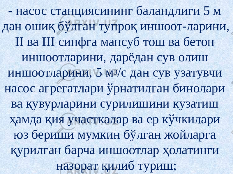 - насос станциясининг баландлиги 5 м дан ошиқ бўлган тупроқ иншоот-ларини, II ва III синфга мансуб тош ва бетон иншоотларини, дарёдан сув олиш иншоотларини, 5 м 3 /с дан сув узатувчи насос агрегатлари ўрнатилган бинолари ва қувурларини сурилишини кузатиш ҳамда қия участкалар ва ер кўчкилари юз бериши мумкин бўлган жойларга қурилган барча иншоотлар ҳолатинги назорат қилиб туриш; 