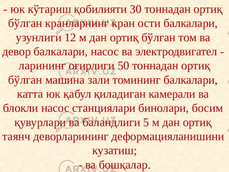 - юк кўтариш қобилияти 30 тоннадан ортиқ бўлган кранларнинг кран ости балкалари, узунлиги 12 м дан ортиқ бўлган том ва девор балкалари, насос ва электродвигател - ларининг оғирлиги 50 тоннадан ортиқ бўлган машина зали томининг балкалари, катта юк қабул қиладиган камерали ва блокли насос станциялари бинолари, босим қувурлари ва баландлиги 5 м дан ортиқ таянч деворларининг деформацияланишини кузатиш; - ва бошқалар. 