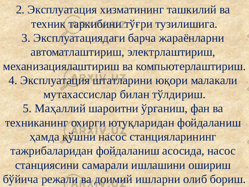 2. Эксплуатация хизматининг ташкилий ва техник таркибини тўғри тузилишига. 3. Эксплуатациядаги барча жараёнларни автоматлаштириш, электрлаштириш, механизациялаштириш ва компьютерлаштириш. 4. Эксплуатация штатларини юқори малакали мутахассислар билан тўлдириш. 5. Маҳаллий шароитни ўрганиш, фан ва техниканинг охирги ютуқларидан фойдаланиш ҳамда қўшни насос станцияларининг тажрибаларидан фойдаланиш асосида, насос станциясини самарали ишлашини ошириш бўйича режали ва доимий ишларни олиб бориш. 