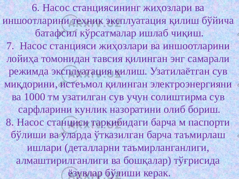 6. Насос станциясининг жиҳозлари ва иншоотларини техник эксплуатация қилиш бўйича батафсил кўрсатмалар ишлаб чиқиш. 7. Насос станцияси жиҳозлари ва иншоотларини лойиҳа томонидан тавсия қилинган энг самарали режимда эксплуатация қилиш. Узатилаётган сув миқдорини, истеъмол қилинган электроэнергияни ва 1000 тм узатилган сув учун солиштирма сув сарфларини кунлик назоратини олиб бориш. 8. Насос станциси таркибидаги барча м паспорти бўлиши ва уларда ўтказилган барча таъмирлаш ишлари (деталларни таъмирланганлиги, алмаштирилганлиги ва бошқалар) тўғрисида ёзувлар бўлиши керак. 