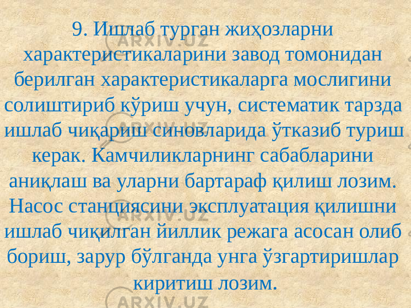 9. Ишлаб турган жиҳозларни характеристикаларини завод томонидан берилган характеристикаларга мослигини солиштириб кўриш учун, систематик тарзда ишлаб чиқариш синовларида ўтказиб туриш керак. Камчиликларнинг сабабларини аниқлаш ва уларни бартараф қилиш лозим. Насос станциясини эксплуатация қилишни ишлаб чиқилган йиллик режага асосан олиб бориш, зарур бўлганда унга ўзгартиришлар киритиш лозим . 