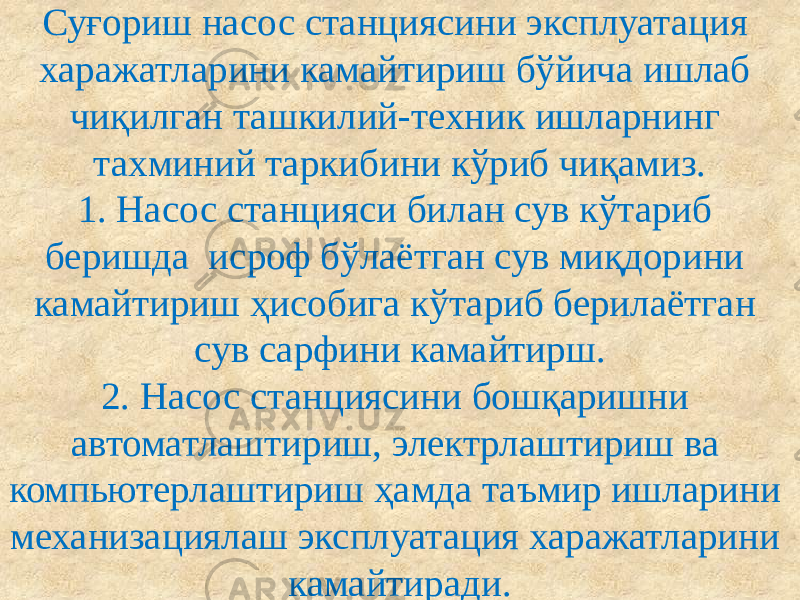 Суғориш насос станциясини эксплуатация харажатларини камайтириш бўйича ишлаб чиқилган ташкилий-техник ишларнинг тахминий таркибини кўриб чиқамиз. 1. Насос станцияси билан сув кўтариб беришда исроф бўлаётган сув миқдорини камайтириш ҳисобига кўтариб берилаётган сув сарфини камайтирш. 2. Насос станциясини бошқаришни автоматлаштириш, электрлаштириш ва компьютерлаштириш ҳамда таъмир ишларини механизациялаш эксплуатация харажатларини камайтиради. 