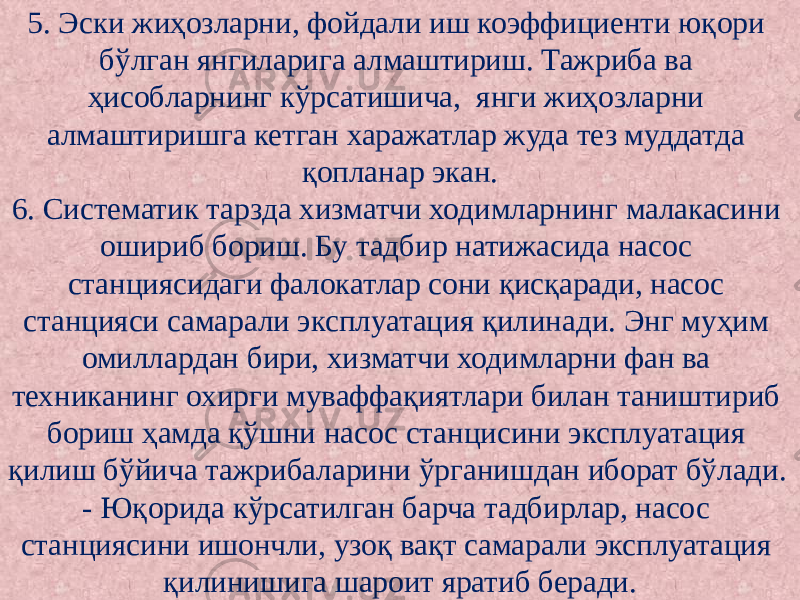 5. Эски жиҳозларни, фойдали иш коэффициенти юқори бўлган янгиларига алмаштириш. Тажриба ва ҳисобларнинг кўрсатишича, янги жиҳозларни алмаштиришга кетган харажатлар жуда тез муддатда қопланар экан. 6. Систематик тарзда хизматчи ходимларнинг малакасини ошириб бориш. Бу тадбир натижасида насос станциясидаги фалокатлар сони қисқаради, насос станцияси самарали эксплуатация қилинади. Энг муҳим омиллардан бири, хизматчи ходимларни фан ва техниканинг охирги муваффақиятлари билан таништириб бориш ҳамда қўшни насос станцисини эксплуатация қилиш бўйича тажрибаларини ўрганишдан иборат бўлади. - Юқорида кўрсатилган барча тадбирлар, насос станциясини ишончли, узоқ вақт самарали эксплуатация қилинишига шароит яратиб беради. 