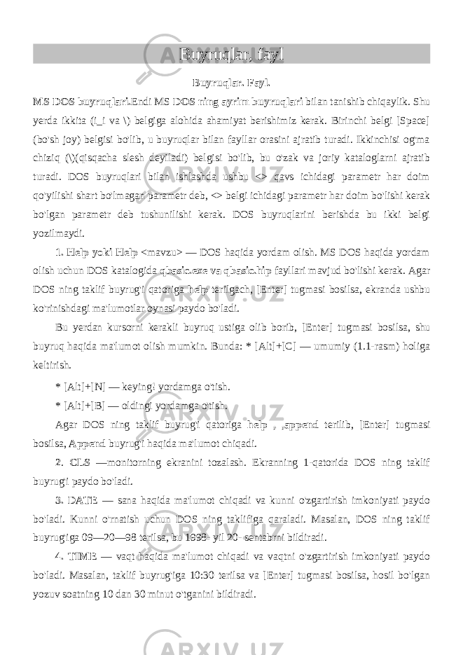 Buyruqlar, fayl Buyruqlar. Fayl. MS DOS buyruqlari. Endi MS DOS ning ayrim buyruqlari bilan tanishib chiqaylik. Shu yerda ikkita (i_i va \) belgiga alohida ahamiyat berishimiz kerak. Birinchi belgi [Space] (bo&#39;sh joy) belgisi bo&#39;lib, u buyruqlar bilan fayllar orasini ajratib turadi. Ikkinchisi og&#39;ma chiziq (\)(qisqacha slesh deyiladi) belgisi bo&#39;lib, bu o&#39;zak va joriy kataloglarni ajratib turadi. DOS buyruqlari bilan ishlashda ushbu <> qavs ichidagi parametr har doim qo&#39;yilishi shart bo&#39;lmagan parametr deb, <> belgi ichidagi parametr har doim bo&#39;lishi kerak bo&#39;lgan parametr deb tushunilishi kerak. DOS buyruqlarini berishda bu ikki belgi yozilmaydi. 1. Help yoki Help <mavzu> — DOS haqida yordam olish. MS DOS haqida yordam olish uchun DOS katalogida qbasic.exe va qbasic.hip fayllari mavjud bo&#39;lishi kerak. Agar DOS ning taklif buyrug&#39;i qatoriga help terilgach, [Enter] tugmasi bosilsa, ekranda ushbu ko&#39;rinishdagi ma&#39;lumotlar oynasi paydo bo&#39;ladi. Bu yerdan kursorni kerakli buyruq ustiga olib borib, [Enter] tug masi bosilsa, shu buyruq haqida ma&#39;lumot olish mumkin. Bunda: * [Alt]+[C] — umumiy (1.1-rasm) holiga keltirish. * [Alt]+[N] — keying! yordamga o&#39;tish. * [Alt]+[B] — oldingi yordamga o&#39;tish. Agar DOS ning taklif buyrug&#39;i qatoriga help ,_,append terilib, [Enter] tugmasi bosilsa, Append buyrug&#39;i haqida ma&#39;lumot chiqadi. 2 . CLS —monitorning ekranini tozalash. Ekranning 1-qatorida DOS ning taklif buyrug&#39;i paydo bo&#39;ladi. 3. DATE — sana haqida ma&#39;lumot chiqadi va kunni o&#39;zgartirish imkoniyati paydo bo&#39;ladi. Kunni o&#39;rnatish uchun DOS ning taklifiga qaraladi. Masalan, DOS ning taklif buyrug&#39;iga 09—20—98 terilsa, bu 1998- yil 20- sentabrni bildiradi. 4. TIME — vaqt haqida ma&#39;lumot chiqadi va vaqtni o&#39;zgartirish imkoniyati paydo bo&#39;ladi. Masalan, taklif buyrug&#39;iga 10:30 terilsa va [Enter] tugmasi bosilsa, hosil bo&#39;lgan yozuv soatning 10 dan 30 minut o&#39;tganini bildiradi. 