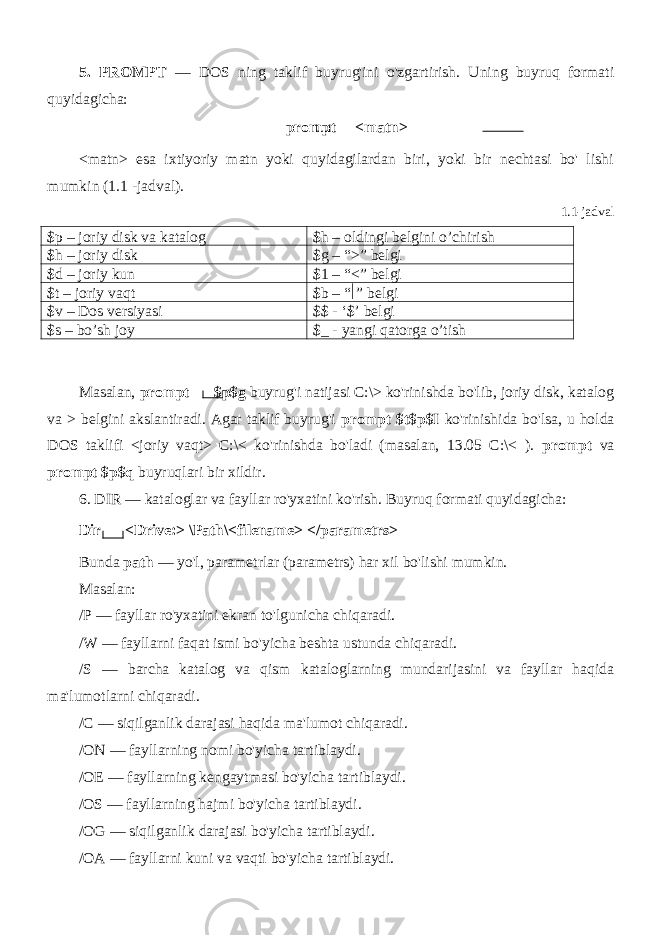 5. PROMPT — DOS ning taklif buyrug&#39;ini o&#39;zgartirish. Uning buyruq formati quyidagicha: prompt <matn> <matn> esa ixtiyoriy matn yoki quyidagilardan biri, yoki bir nechtasi bo&#39; lishi mumkin (1.1 -jadval). 1.1-jadval $p – joriy disk va katalog $h – oldingi belgini o’chirish $h – joriy disk $g – “>” belgi $d – joriy kun $1 – “<” belgi $t – joriy vaqt $b – “  ” belgi $v – Dos versiyasi $$ - ‘$’ belgi $s – bo’sh joy $_ - yangi qatorga o’tish Masalan, prompt $p$g buyrug&#39;i natijasi C:\> ko&#39;rinishda bo&#39;lib, joriy disk, katalog va > belgini akslantiradi. Agar taklif buyrug&#39;i prompt $t$p$I ko&#39;rinishida bo&#39;lsa, u holda DOS taklifi <joriy vaqt> C:\< ko&#39;rinishda bo&#39;ladi (masalan, 13.05 C:\< ). prompt va prompt $p$q buyruqlari bir xildir. 6. DIR — kataloglar va fayllar ro&#39;yxatini ko&#39;rish. Buyruq formati quyidagicha: Dir <Drive:> \Path\<filename> </parametrs> Bunda path — yo&#39;l, parametrlar (parametrs) har xil bo&#39;lishi mumkin. Masalan: /P — fayllar ro&#39;yxatini ekran to&#39;lgunicha chiqaradi. /W — fayllarni faqat ismi bo&#39;yicha beshta ustunda chiqaradi. /S — barcha katalog va qism kataloglarning mundarijasini va fayllar haqida ma&#39;lumotlarni chiqaradi. /C — siqilganlik darajasi haqida ma&#39;lumot chiqaradi. /ON — fayllarning nomi bo&#39;yicha tartiblaydi. /OE — fayllarning kengaytmasi bo&#39;yicha tartiblaydi. /OS — fayllarning hajmi bo&#39;yicha tartiblaydi. /OG — siqilganlik darajasi bo&#39;yicha tartiblaydi. /OA — fayllarni kuni va vaqti bo&#39;yicha tartiblaydi. 