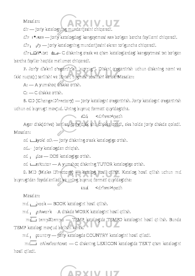 Masalan: dir — joriy katalogning mundarijasini chiqaradi. dir *.exe — joriy katalogdagi kengaytmasi exe bo&#39;lgan barcha fayllarni chiqaradi. dir /p — joriy katalogning mundarijasini ekran to&#39;lguncha chiqaradi. dir C:\*.txt /s — C diskning o&#39;zak va qism kataloglardagi kengaytmasi txt bo&#39;lgan barcha fayllar haqida ma&#39;lumot chiqaradi. 7. Joriy diskni o&#39;zgartirish buyrug&#39;i. Diskni o&#39;zgartirish uchun diskning nomi va ikki nuqta(:) terilishi va [Enter] tugmasi bosilishi kerak. Masalan: A: — A yumshoq diskka o&#39;tish. C: — C diskka o&#39;tish. 8. CD (Change Directory) — joriy katalogni o&#39;zgartirish. Joriy katalogni o&#39;zgartirish uchun cd buyrug&#39;i mavjud. Uning buyruq formati quyidagicha. Cd <drive:>\path Agar disk(drive) berilsa, joriy disk shu diskka o&#39;tadi, aks holda joriy diskda qoladi. Masalan: cd \ yoki cd \ — joriy diskning o&#39;zak katalogiga o&#39;tish. cd..- joriy katalogdan chiqish. cd dos — DOS katalogiga o&#39;tish. cd a:\tutor — A yumshoq diskning TUTOR katalogiga o&#39;tish. 9. MD (Make Directory) — katalog hosil qilish. Katalog hosil qilish uchun md buyrug&#39;idan foydalaniladi va uning buyruq formati quyidagicha: md <drive:>\path Masalan: md book — BOOK katalogini hosil qilish. md a:\work— A diskda WORK katalogini hosil qilish. md tempXtempo — TEMP katalogida TEMPO katalogini hosil qi-lish. Bunda TEMP katalogi mavjud bo&#39;lishi kerak. md country — joriy katalogda COUNTRY katalogini hosil qiladi. md c:\lexicon\text — C diskning LEXICON katalogida TEXT qism katalogini hosil qiladi. 