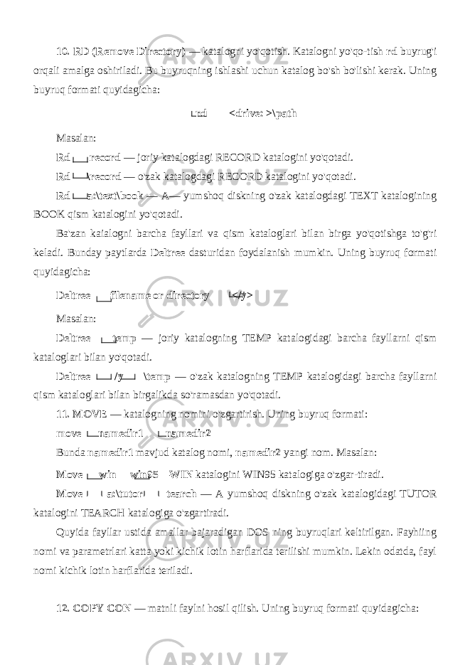 10. RD (Remove Directory) — katalogni yo&#39;qotish. Katalogni yo&#39;qo-tish rd buyrug&#39;i orqali amalga oshiriladi. Bu buyruqning ishlashi uchun katalog bo&#39;sh bo&#39;lishi kerak. Uning buyruq formati quyidagicha: rd <drive: >\path Masalan: Rd record — joriy katalogdagi RECORD katalogini yo&#39;qotadi. Rd \record — o&#39;zak katalogdagi RECORD katalogini yo&#39;qotadi. Rd a:\text\book — A— yumshoq diskning o&#39;zak katalogdagi TEXT katalogining BOOK qism katalogini yo&#39;qotadi. Ba&#39;zan kaialogni barcha fayllari va qism kataloglari bilan birga yo&#39;qotishga to&#39;g&#39;ri keladi. Bunday paytlarda Deltree dasturidan foydalanish mumkin. Uning buyruq formati quyidagicha: Deltree filename or directory </y> Masalan: Deltree temp — joriy katalogning TEMP katalogidagi barcha fayllarni qism kataloglari bilan yo&#39;qotadi. Deltree /y \temp — o&#39;zak katalogning TEMP katalogidagi barcha fayllarni qism kataloglari bilan birgalikda so&#39;ramasdan yo&#39;qotadi. 11. MOVE — katalogning nomini o&#39;zgartirish. Uning buyruq formati: move namedir1 namedir2 Bunda namedir1 mavjud katalog nomi, namedir2 yangi nom. Masalan: Move win win95—WIN katalogini WIN95 katalogiga o&#39;zgar-tiradi. Move a:\tutor tearch — A yumshoq diskning o&#39;zak katalo gidagi TUTOR katalogini TEARCH katalogiga o&#39;zgartiradi. Quyida fayllar ustida amallar bajaradigan DOS ning buyruqlari keltirilgan. Fayhiing nomi va parametrlari katta yoki kichik lotin harflarida terilishi mumkin. Lekin odatda, fayl nomi kichik lotin harflarida teriladi. 12. COPY CON — matnli faylni hosil qilish. Uning buyruq formati quyidagicha: 