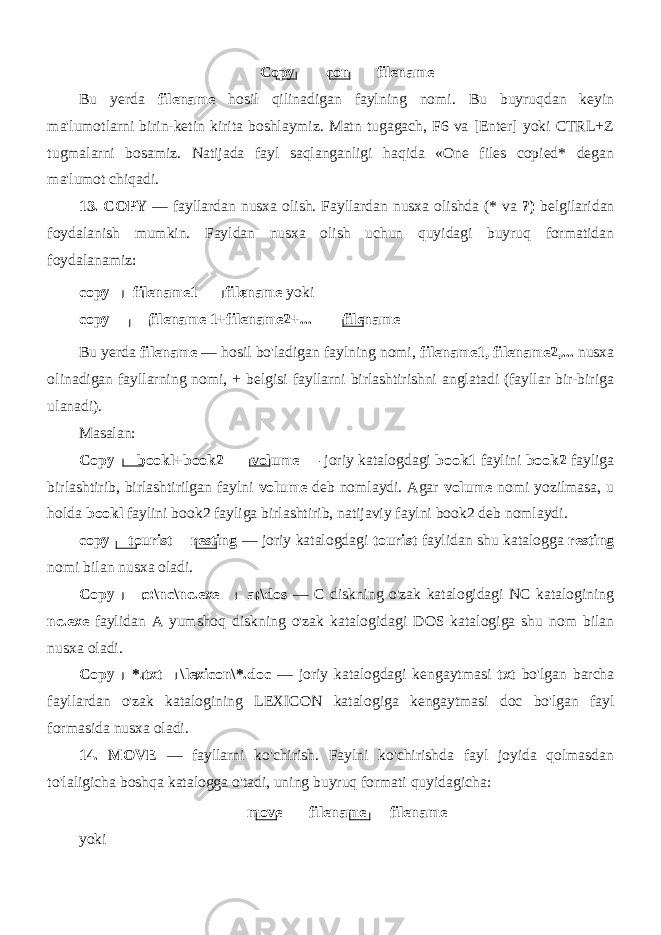 Copy con filename Bu yerda filename hosil qilinadigan faylning nomi. Bu buyruqdan keyin ma&#39;lumotlarni birin-ketin kirita boshlaymiz. Matn tugagach, F6 va [Enter] yoki CTRL+Z tugmalarni bosamiz. Natijada fayl saqlanganligi haqida «One files copied* degan ma&#39;lumot chiqadi. 13. COPY — fayllardan nusxa olish. Fayllardan nusxa olishda (* va ?) belgilaridan foydalanish mumkin. Fayldan nusxa olish uchun quyidagi buyruq formatidan foydalanamiz: copy filename1 filename yoki copy filename 1+filename2+... filename Bu yerda filename — hosil bo&#39;ladigan faylning nomi, filename1, filename2,... nusxa olinadigan fayllarning nomi, + belgisi fayllarni birlashtirishni anglatadi (fayllar bir-biriga ulanadi). Masalan: Copy bookl+book2 volume — joriy katalogdagi book1 faylini book2 fayliga birlashtirib, birlashtirilgan faylni volume deb nomlaydi. Agar volume nomi yozilmasa, u holda bookl faylini book2 fayliga birlashtirib, natijaviy faylni book2 deb nomlaydi. copy tourist resting — joriy katalogdagi tourist faylidan shu katalogga resting nomi bilan nusxa oladi. Copy c:\nc\nc.exe a:\dos — C diskning o&#39;zak katalogidagi NC katalogining nc.exe faylidan A yumshoq diskning o&#39;zak katalo gidagi DOS katalogiga shu nom bilan nusxa oladi. Copy *.txt \lexicon\*.doc — joriy katalogdagi kengaytmasi txt bo&#39;lgan barcha fayllardan o&#39;zak katalogining LEXICON katalo giga kengaytmasi doc bo&#39;lgan fayl formasida nusxa oladi. 14. MOVE — fayllarni ko&#39;chirish. Faylni ko&#39;chirishda fayl joyida qolmasdan to&#39;laligicha boshqa katalogga o&#39;tadi, uning buyruq formati quyidagicha: move filename filename yoki 