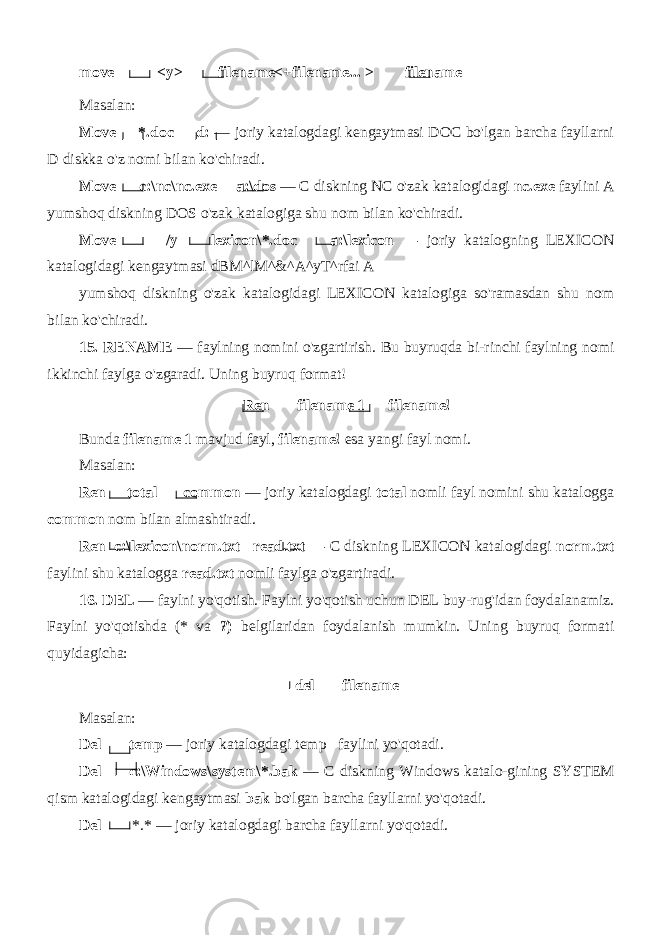 move <y> filename<+filename... > filename Masalan: Move *.doc d: — joriy katalogdagi kengaytmasi DOC bo&#39;lgan barcha fayllarni D diskka o&#39;z nomi bilan ko&#39;chiradi. Move c:\nc\nc.exe a:\dos — C diskning NC o&#39;zak katalogi dagi nc.exe faylini A yumshoq diskning DOS o&#39;zak katalogiga shu nom bilan ko&#39;chiradi. Move /y lexicon\*.doc a:\lexicon — joriy katalogning LEXICON katalogidagi kengaytmasi dBM^lM^&^A^yT^rfai A yumshoq diskning o&#39;zak katalogidagi LEXICON katalogiga so&#39;ramasdan shu nom bilan ko&#39;chiradi. 15. RENAME — faylning nomini o&#39;zgartirish. Bu buyruqda bi-rinchi faylning nomi ikkinchi faylga o&#39;zgaradi. Uning buyruq format! Ren filename 1 filename! Bunda filename 1 mavjud fayl, filename! esa yangi fayl nomi. Masalan: Ren total common — joriy katalogdagi total nomli fayl nomini shu katalogga common nom bilan almashtiradi. Ren c:\lexicon\norm.txt read.txt — C diskning LEXICON katalogidagi norm.txt faylini shu katalogga read.txt nomli faylga o&#39;zgartiradi. 16. DEL — faylni yo&#39;qotish. Faylni yo&#39;qotish uchun DEL buy-rug&#39;idan foydalanamiz. Faylni yo&#39;qotishda (* va ?) belgilaridan foydalanish mumkin. Uning buyruq formati quyidagicha: del filename Masalan: Del temp — joriy katalogdagi temp faylini yo&#39;qotadi. Del c:\Windows\system\*.bak — C diskning Windows katalo-gining SYSTEM qism katalogidagi kengaytmasi bak bo&#39;lgan barcha fayllarni yo&#39;qotadi. Del *.* — joriy katalogdagi barcha fayllarni yo&#39;qotadi. 