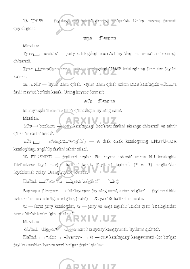 17. TYPE — fayldagi ma&#39;lumotni ekranga chiqarish. Uning buy ruq formati quyidagicha: type filename Masalan: Type book.txt — joriy katalogdagi book.txt faylidagi ma&#39;lu-motlarni ekranga chiqaradi. Type \temp\farm.doc — o&#39;zak katalogdagi TEMP katalogining farm.doc faylini ko&#39;rish. 18. EDIT — faylni tahrir qilish. Faylni tahrir qilish uchun DOS katalogida edit.com fayli mavjud bo&#39;lishi kerak. Uning buyruq formati: edit filename bu buyruqda filename tahrir qilinadigan faylning nomi. Masalan: Edit book.txt — joriy katalogdagi book.txt faylini ekranga chiqaradi va tahrir qilish imkonini beradi. Edit a:\engtutor\engl.hlp — A disk o&#39;zak katalogining ENGTU-TOR katalogidagi engl.hlp faylini tahrir qiladi. 19. FILEFIND — fayllarni topish. Bu buyruq ishlashi uchun NU katalogida filefind.exe fayli mavjud bo&#39;lishi kerak. Fayllarni topishda (* va ?) belgilaridan foydalanish qulay. Uning buyruq formati: fllefind filename [qator belgilari] holat) Buyruqda filename — qidirilayotgan faylning nomi, qator belgilari — fayl tarkibida uchrashi mumkin bo&#39;lgan belgilar, (holat) — /C yoki /S bo&#39;lishi mumkin. /C — faqat joriy katalogdan, /S — joriy va unga tegishli barcha qism kataloglardan ham qidirish lozimligini bildiradi. Masalan: Filefind digger.* — digger nomli ixtiyoriy kengaytmali fayl larni qidiradi. filefind *.doc «Ivanov» /c —joriy katalogdagi kengaytmasi doc bo&#39;lgan fayllar orasidan Ivanov so&#39;zi bo&#39;lgan faylni qidiradi. 