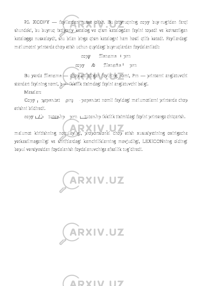 20. XCOPY — fayllardan nusxa olish. Bu buyruqning copy buy-rug&#39;idan farqi shundaki, bu buyruq ixtiyoriy katalog va qism katalogdan faylni topadi va ko&#39;rsatilgan katalogga nusxalaydi, shu bilan birga qism katalogni ham hosil qilib ketadi. Fayllardagi ma&#39;lumotni printerda chop etish uchun quyidagi buyruqlardan foydalaniladi: copy filename prn copy /b filename prn Bu yerda filename — chop etiladigan faylning nomi, Prn — printerni anglatuvchi standart faylning nomi, b — ikkilik tizimdagi faylni anglatuvchi belgi. Masalan: Copy paper.txt prn — paper.txt nomli fayldagi ma&#39;lumotlarni printerda chop etishni bildiradi. copy / b tutor.hp prn — tutor.hp ikkilik tizimidagi faylni printerga chiqarish. malumot kiritishning noqulayligi, proportsional chop etish xususiyatining oxirigacha yetkazilmaganligi va shriftlardagi kamchiliklarning mavjudligi, LEXICONning oldingi bepul versiyasidan foydalanish foydalanuvchiga afzallik tug`diradi. 