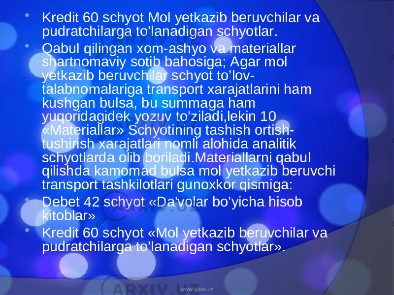  Kredit 60 schyot Mol yetkazib beruvchilar va pudratchilarga to’lanadigan schyotlar.  Qabul qilingan xom-ashyo va materiallar shartnomaviy sotib bahosiga; Agar mol yetkazib beruvchilar schyot to’lov- talabnomalariga transport xarajatlarini ham kushgan bulsa, bu summaga ham yuqoridagidek yozuv to’ziladi,lekin 10 «Materiallar» Schyotining tashish ortish- tushirish xarajatlari nomli alohida analitik schyotlarda olib boriladi.Materiallarni qabul qilishda kamomad bulsa mol yetkazib beruvchi transport tashkilotlari gunoxkor qismiga:  Debet 42 schyot «Da&#39;volar bo’yicha hisob kitoblar»  Kredit 60 schyot «Mol yetkazib beruvchilar va pudratchilarga to’lanadigan schyotlar». www.arxiv.uz 