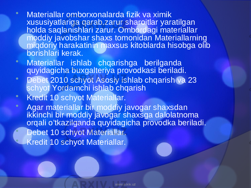  Materiallar omborxonalarda fizik va ximik xususiyatlariga qarab.zarur sharoitlar yaratilgan holda saqlanishlari zarur. Ombordagi materiallar moddiy javobshar shaxs tomonidan Materiallarning miqdoriy harakatinin maxsus kitoblarda hisobga olib borishlari kerak.  Materiallar ishlab chqarishga berilganda quyidagicha buxgalteriya provodkasi beriladi.  Debet 2010 schyot Asosiy ishlab chqarish va 23 schyot Yordamchi ishlab chqarish  Kredit 10 schyot Materiallar.  Agar materiallar bir moddiy javogar shaxsdan ikkinchi bir moddiy javogar shaxsga dalolatnoma orqali o’tkazilganda quyidagicha provodka beriladi.  Debet 10 schyot Materiallar.  Kredit 10 schyot Materiallar. www.arxiv.uz 