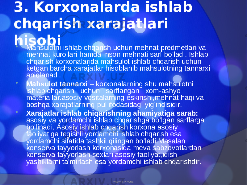 3. Korxonalarda ishlab chqarish xarajatlari hisobi  Mahsulotni ishlab chqarish uchun mehnat predmetlari va mehnat kurollari hamda inson mehnati sarf bo’ladi. Ishlab chqarish korxonalarida mahsulot ishlab chqarish uchun ketgan barcha xarajatlar hisoblanib mahsulotning tannarxi aniqlanadi.  Mahsulot tannarxi – korxonalarning shu mahsulotni ishlab chqarish uchun sarflangan xom-ashyo materiallar.asosiy vositalarning eskirishi,mehnat haqi va boshqa xarajatlarning pul ifodasidagi yig’indisidir.  Xarajatlar ishlab chiqarishning ahamiyatiga sarab: asosiy va yordamchi ishlab chqarishga bo’lgan sarflarga bo’linadi. Asosiy ishlab chqarish korxona asosiy faoliyatiga tegishli,yordamchi ishlab chqarish esa yordamchi sifatida tashkil qilingan bo’ladi.Masalan konserva tayyorlash korxonasida meva sabzovotlardan konserva tayyorlash sexlari asosiy faoliyat,idish yashiklarni ta&#39;mirlash esa yordamchi ishlab chqarishdir. www.arxiv.uz 