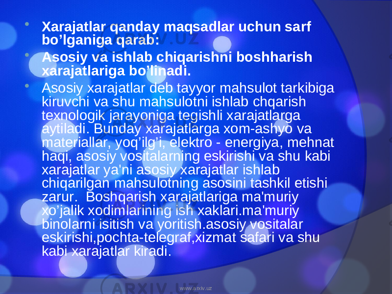  Xarajatlar qanday maqsadlar uchun sarf bo’lganiga qarab:  Asosiy va ishlab chiqarishni boshharish xarajatlariga bo’linadi.  Asosiy xarajatlar deb tayyor mahsulot tarkibiga kiruvchi va shu mahsulotni ishlab chqarish texnologik jarayoniga tegishli xarajatlarga aytiladi. Bunday xarajatlarga xom-ashyo va materiallar, yoq’ilg’i, elektro - energiya, mehnat haqi, asosiy vositalarning eskirishi va shu kabi xarajatlar ya&#39;ni asosiy xarajatlar ishlab chiqarilgan mahsulotning asosini tashkil etishi zarur. Boshqarish xarajatlariga ma&#39;muriy xo’jalik xodimlarining ish xaklari.ma&#39;muriy binolarni isitish va yoritish.asosiy vositalar eskirishi,pochta-telegraf,xizmat safari va shu kabi xarajatlar kiradi. www.arxiv.uz 