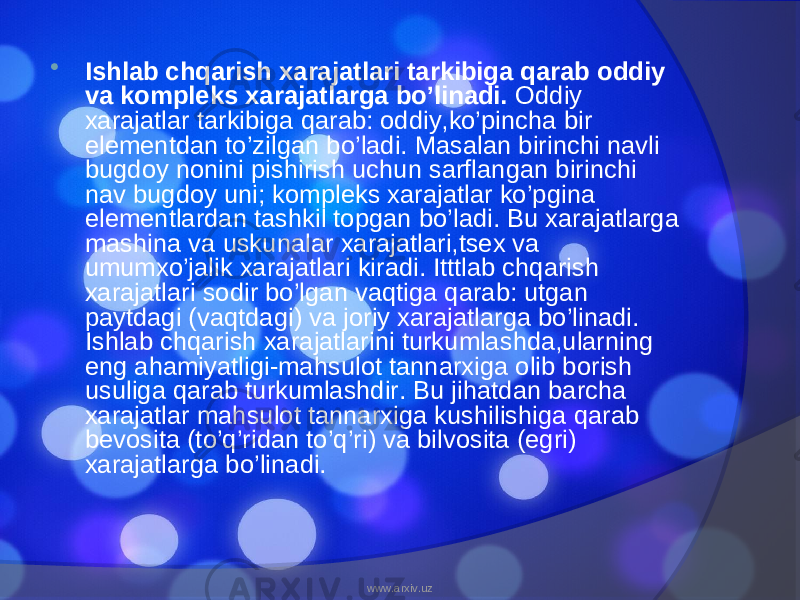  Ishlab chqarish xarajatlari tarkibiga qarab oddiy va kompleks xarajatlarga bo’linadi. Oddiy xarajatlar tarkibiga qarab: oddiy,ko’pincha bir elementdan to’zilgan bo’ladi. Masalan birinchi navli bugdoy nonini pishirish uchun sarflangan birinchi nav bugdoy uni; kompleks xarajatlar ko’pgina elementlardan tashkil topgan bo’ladi. Bu xarajatlarga mashina va uskunalar xarajatlari,tsex va umumxo’jalik xarajatlari kiradi. Itttlab chqarish xarajatlari sodir bo’lgan vaqtiga qarab: utgan paytdagi (vaqtdagi) va joriy xarajatlarga bo’linadi. Ishlab chqarish xarajatlarini turkumlashda,ularning eng ahamiyatligi-mahsulot tannarxiga olib borish usuliga qarab turkumlashdir. Bu jihatdan barcha xarajatlar mahsulot tannarxiga kushilishiga qarab bevosita (to’q’ridan to’q’ri) va bilvosita (egri) xarajatlarga bo’linadi. www.arxiv.uz 