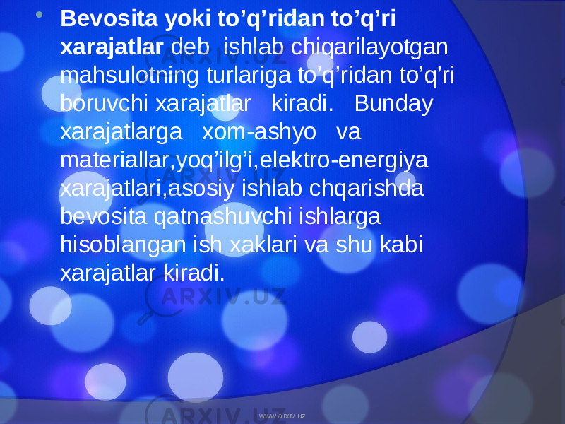  Bevosita yoki to’q’ridan to’q’ri xarajatlar deb ishlab chiqarilayotgan mahsulotning turlariga to’q’ridan to’q’ri boruvchi xarajatlar kiradi. Bunday xarajatlarga xom-ashyo va materiallar,yoq’ilg’i,elektro-energiya xarajatlari,asosiy ishlab chqarishda bevosita qatnashuvchi ishlarga hisoblangan ish xaklari va shu kabi xarajatlar kiradi. www.arxiv.uz 