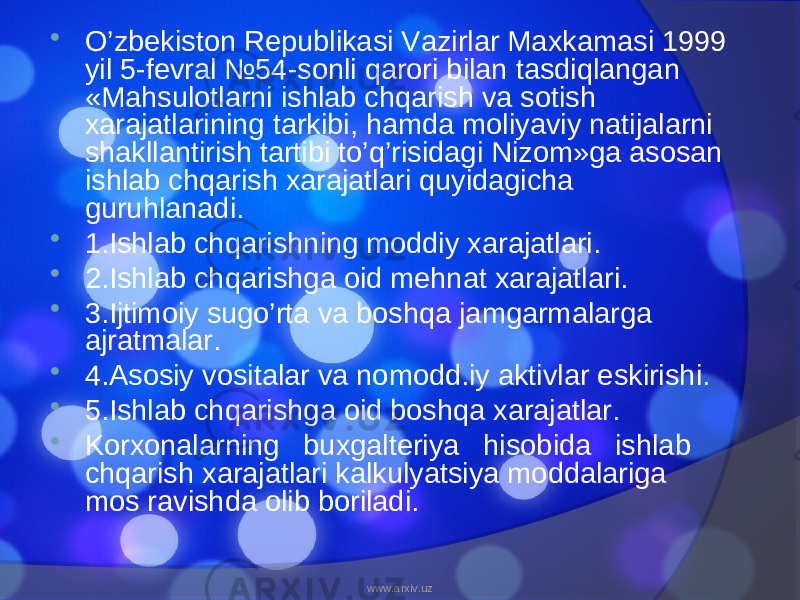  O’zbekiston Republikasi Vazirlar Maxkamasi 1999 yil 5-fevral №54-sonli qarori bilan tasdiqlangan «Mahsulotlarni ishlab chqarish va sotish xarajatlarining tarkibi, hamda moliyaviy natijalarni shakllantirish tartibi to’q’risidagi Nizom»ga asosan ishlab chqarish xarajatlari quyidagicha guruhlanadi.  1.Ishlab chqarishning moddiy xarajatlari.  2.Ishlab chqarishga oid mehnat xarajatlari.  3.Ijtimoiy sugo’rta va boshqa jamgarmalarga ajratmalar.  4.Asosiy vositalar va nomodd.iy aktivlar eskirishi.  5.Ishlab chqarishga oid boshqa xarajatlar.  Korxonalarning buxgalteriya hisobida ishlab chqarish xarajatlari kalkulyatsiya moddalariga mos ravishda olib boriladi. www.arxiv.uz 