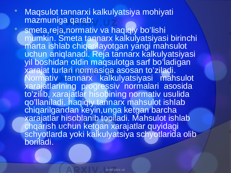  Maqsulot tannarxi kalkulyatsiya mohiyati mazmuniga qarab:  smeta,reja,normativ va haqiqiy bo’lishi mumkin. Smeta tannarx kalkulyatsiyasi birinchi marta ishlab chiqarilayotgan yangi mahsulot uchun aniqlanadi. Reja tannarx kalkulyatsiyasi yil boshidan oldin maqsulotga sarf bo’ladigan xarajat turlari normasiga asosan to’ziladi. Normativ tannarx kalkulyatsiyasi mahsulot xarajatlarining progressiv normalari asosida to’zilib, xarajatlar hisobining normativ usulida qo’llaniladi. haqiqiy tannarx mahsulot ishlab chiqarilgandan keyin,unga ketgan barcha xarajatlar hisoblanib topiladi. Mahsulot ishlab chqarish uchun ketgan xarajatlar quyidagi schyotlarda yoki kalkulyatsiya schyotlarida olib boriladi. www.arxiv.uz 