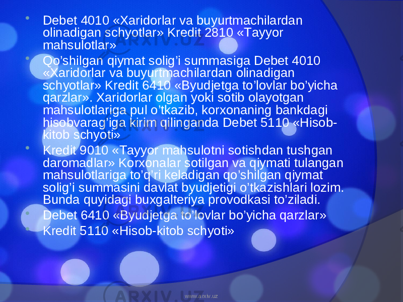  Debet 4010 «Xaridorlar va buyurtmachilardan olinadigan schyotlar» Kredit 2810 «Tayyor mahsulotlar»  Qo’shilgan qiymat solig’i summasiga Debet 4010 «Xaridorlar va buyurtmachilardan olinadigan schyotlar» Kredit 6410 «Byudjetga to’lovlar bo’yicha qarzlar». Xaridorlar olgan yoki sotib olayotgan mahsulotlariga pul o’tkazib, korxonaning bankdagi hisobvarag’iga kirim qilinganda Debet 5110 «Hisob- kitob schyoti»  Kredit 9010 «Tayyor mahsulotni sotishdan tushgan daromadlar» Korxonalar sotilgan va qiymati tulangan mahsulotlariga to’q’ri keladigan qo’shilgan qiymat solig’i summasini davlat byudjetigi o’tkazishlari lozim. Bunda quyidagi buxgalteriya provodkasi to’ziladi.  Debet 6410 «Byudjetga to’lovlar bo’yicha qarzlar»  Kredit 5110 «Hisob-kitob schyoti» www.arxiv.uz 