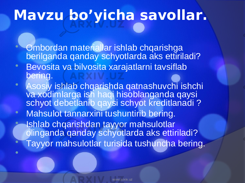 Mavzu bo’yicha savollar.  Ombordan materiallar ishlab chqarishga berilganda qanday schyotlarda aks ettiriladi?  Bevosita va bilvosita xarajatlarni tavsiflab bering.  Asosiy ishlab chqarishda qatnashuvchi ishchi va xodimlarga ish haqi hisoblanganda qaysi schyot debetlanib qaysi schyot kreditlanadi ?  Mahsulot tannarxini tushuntirib bering.  Ishlab chqarishdan tayyor mahsulotlar olinganda qanday schyotlarda aks ettiriladi?  Tayyor mahsulotlar turisida tushuncha bering.    www.arxiv.uz 