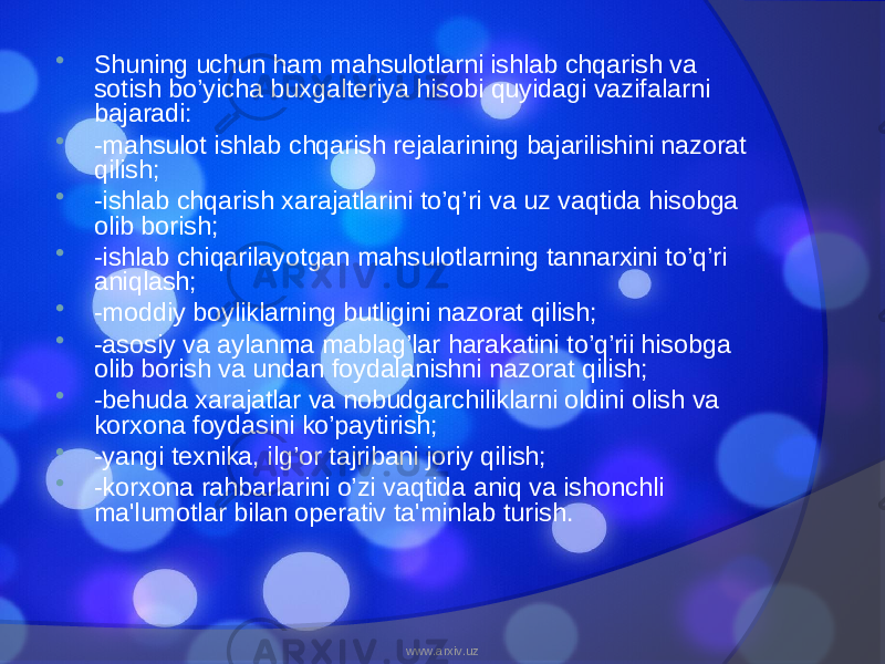  Shuning uchun ham mahsulotlarni ishlab chqarish va sotish bo’yicha buxgalteriya hisobi quyidagi vazifalarni bajaradi:  -mahsulot ishlab chqarish rejalarining bajarilishini nazorat qilish;  -ishlab chqarish xarajatlarini to’q’ri va uz vaqtida hisobga olib borish;  -ishlab chiqarilayotgan mahsulotlarning tannarxini to’q’ri aniqlash;  -moddiy boyliklarning butligini nazorat qilish;  -asosiy va aylanma mablag’lar harakatini to’q’rii hisobga olib borish va undan foydalanishni nazorat qilish;  -behuda xarajatlar va nobudgarchiliklarni oldini olish va korxona foydasini ko’paytirish;  -yangi texnika, ilg’or tajribani joriy qilish;  -korxona rahbarlarini o’zi vaqtida aniq va ishonchli ma&#39;lumotlar bilan operativ ta&#39;minlab turish. www.arxiv.uz 