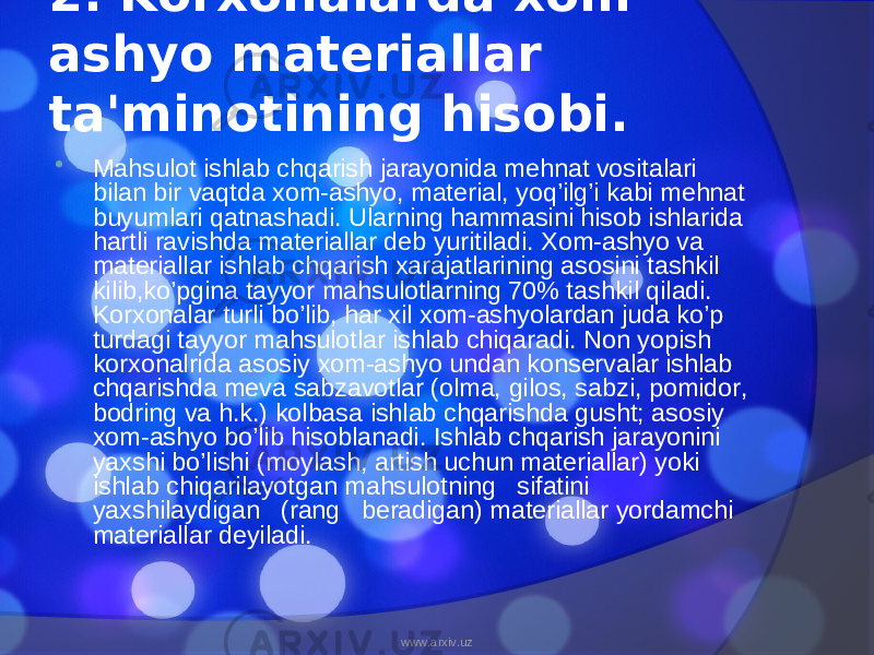 2. Korxonalarda xom- ashyo materiallar ta&#39;minotining hisobi.  Mahsulot ishlab chqarish jarayonida mehnat vositalari bilan bir vaqtda xom-ashyo, material, yoq’ilg’i kabi mehnat buyumlari qatnashadi. Ularning hammasini hisob ishlarida hartli ravishda materiallar deb yuritiladi. Xom-ashyo va materiallar ishlab chqarish xarajatlarining asosini tashkil kilib,ko’pgina tayyor mahsulotlarning 70% tashkil qiladi. Korxonalar turli bo’lib, har xil xom-ashyolardan juda ko’p turdagi tayyor mahsulotlar ishlab chiqaradi. Non yopish korxonalrida asosiy xom-ashyo undan konservalar ishlab chqarishda meva sabzavotlar (olma, gilos, sabzi, pomidor, bodring va h.k.) kolbasa ishlab chqarishda gusht; asosiy xom-ashyo bo’lib hisoblanadi. Ishlab chqarish jarayonini yaxshi bo’lishi (moylash, artish uchun materiallar) yoki ishlab chiqarilayotgan mahsulotning sifatini yaxshilaydigan (rang beradigan) materiallar yordamchi materiallar deyiladi. www.arxiv.uz 