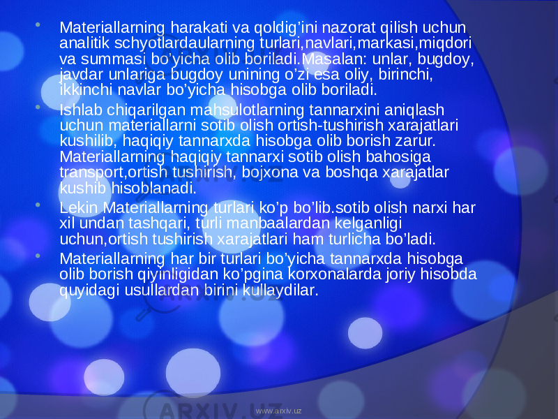  Materiallarning harakati va qoldig’ini nazorat qilish uchun analitik schyotlardaularning turlari,navlari,markasi,miqdori va summasi bo’yicha olib boriladi.Masalan: unlar, bugdoy, javdar unlariga bugdoy unining o’zi esa oliy, birinchi, ikkinchi navlar bo’yicha hisobga olib boriladi.  Ishlab chiqarilgan mahsulotlarning tannarxini aniqlash uchun materiallarni sotib olish ortish-tushirish xarajatlari kushilib, haqiqiy tannarxda hisobga olib borish zarur. Materiallarning haqiqiy tannarxi sotib olish bahosiga transport,ortish tushirish, bojxona va boshqa xarajatlar kushib hisoblanadi.  Lekin Materiallarning turlari ko’p bo’lib.sotib olish narxi har xil undan tashqari, turli manbaalardan kelganligi uchun,ortish tushirish xarajatlari ham turlicha bo’ladi.  Materiallarning har bir turlari bo’yicha tannarxda hisobga olib borish qiyinligidan ko’pgina korxonalarda joriy hisobda quyidagi usullardan birini kullaydilar. www.arxiv.uz 