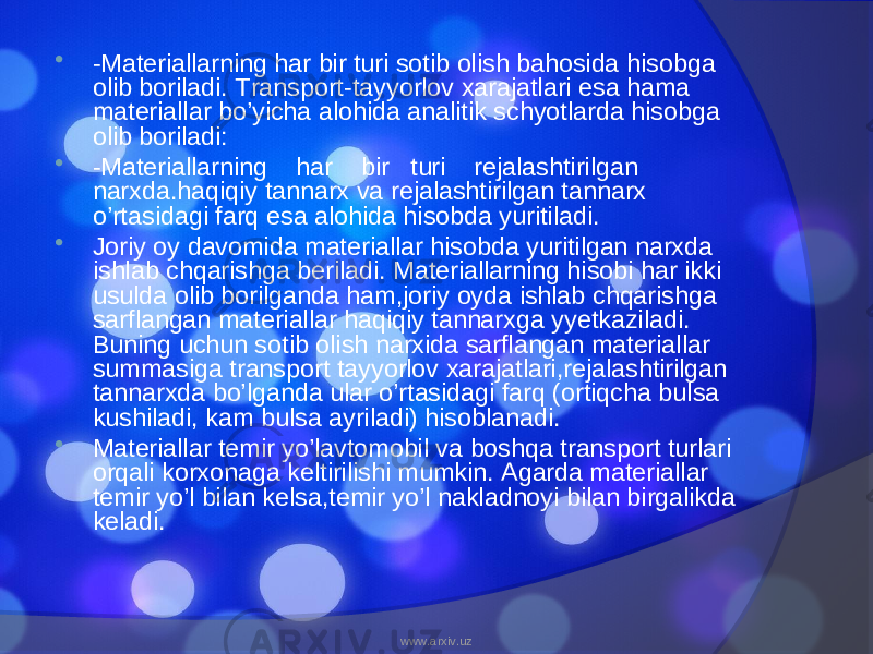  -Materiallarning har bir turi sotib olish bahosida hisobga olib boriladi. Transport-tayyorlov xarajatlari esa hama materiallar bo’yicha alohida analitik schyotlarda hisobga olib boriladi:  -Materiallarning har bir turi rejalashtirilgan narxda.haqiqiy tannarx va rejalashtirilgan tannarx o’rtasidagi farq esa alohida hisobda yuritiladi.  Joriy oy davomida materiallar hisobda yuritilgan narxda ishlab chqarishga beriladi. Materiallarning hisobi har ikki usulda olib borilganda ham,joriy oyda ishlab chqarishga sarflangan materiallar haqiqiy tannarxga yyetkaziladi. Buning uchun sotib olish narxida sarflangan materiallar summasiga transport tayyorlov xarajatlari,rejalashtirilgan tannarxda bo’lganda ular o’rtasidagi farq (ortiqcha bulsa kushiladi, kam bulsa ayriladi) hisoblanadi.  Materiallar temir yo’lavtomobil va boshqa transport turlari orqali korxonaga keltirilishi mumkin. Agarda materiallar temir yo’l bilan kelsa,temir yo’l nakladnoyi bilan birgalikda keladi. www.arxiv.uz 