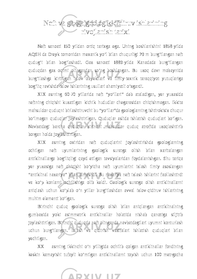 Neft va gazga geologik-qidiruv ishlarining rivojlanish tarixi Neft sanoati 150 yildan ortiq tarixga ega. Uning boshlanishini 1858-yilda AQSH da Dreyk tomonidan mexanik yo’l bilan chuqurligi 29 m burg’ilangan neft qudug’i bilan bog’lashadi. Gaz sanoati 1889-yilda Kanadada burg’ilangan quduqdan gaz oqimi olingandan so’ng boshlangan. Bu uzoq davr mobaynida burg’ilashga kiritilgan izlov obyektlari va ilmiy-texnik taraqqiyot yutuqlariga bog’liq ravishda izlov ishlarining usullari ahamiyatli o’zgardi. XIX asrning 60-70 yillarida neft “yo’llari” deb ataladigan, yer yuzasida neftning chiqishi kuzatilgan kichik hududlar chegarasidan chiqishmagan. Ikkita mahsuldor quduqni birlashtiruvchi bu “yo’llar”da geologlarning ishtirokisiz chuqur bo’lmagan quduqlar joylashtirilgan. Quduqlar aslida ishlatish quduqlari bo’lgan. Navbatdagi barcha quduqlar birinchi mahsuldor quduq atrofida uzoqlashtirib borgan holda joylashtirilgan. XIX asrning oxiridan neft quduqlarini joylashtirishda geologlarning ochilgan neft uyumlarining geologik suratga olish bilan xaritalangan antiklinallarga bog’liqligi qayd etilgan tavsiyalaridan foydalanishgan. Shu tariqa yer yuzasiga neft chiqishi bo’yicha neft uyumlarini izlash ilmiy asoslangan “antiklinal nazariya” bilan almashdi. Bu nazariya neft izlash ishlarini faollashtirdi va ko’p konlarni ochilishiga olib keldi. Geologik suratga olish antiklinallarni aniqlash uchun ko’plab o’n yillar burg’ilashdan avval izlov-qidiruv ishlarining muhim elementi bo’lgan. Birinchi quduq geologik suratga olish bilan aniqlangan antiklinalning gumbazida yoki asimmetrik antiklinallar holatida nishab qanotiga siljitib joylashtirilgan. Birinchi quduqda neft olinganda navbatdagilari uyumni konturlash uchun burg’ilangan. Izlash va qidirish vazifalari ishlatish quduqlari bilan yechilgan. XX asrning ikkinchi o’n yilligida ochilib qolgan antiklinallar fondining keskin kamayishi tufayli ko’milgan antiklinallarni topish uchun 100 metrgacha 