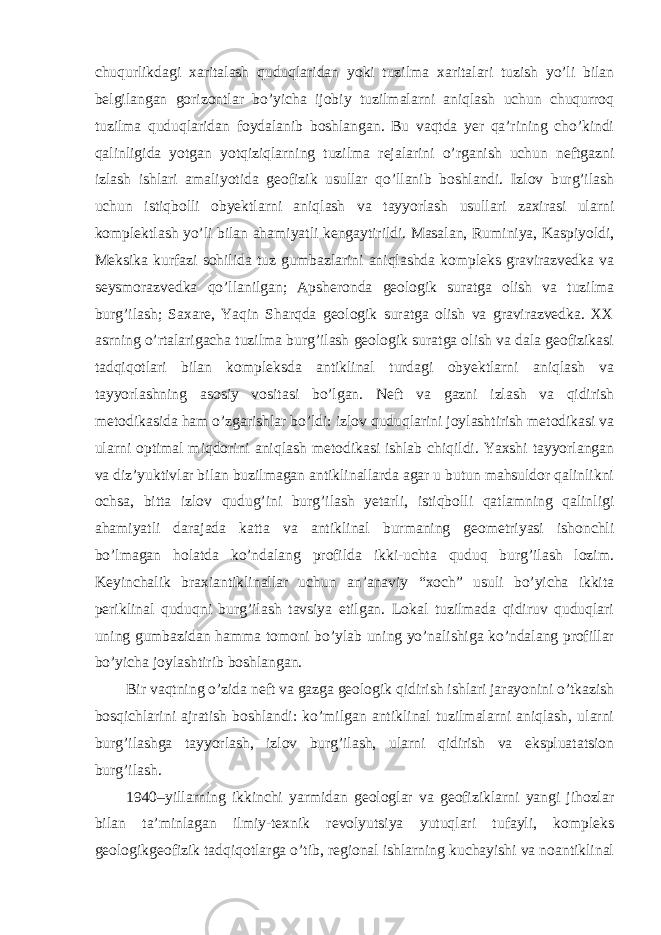 chuqurlikdagi xaritalash quduqlaridan yoki tuzilma xaritalari tuzish yo’li bilan belgilangan gorizontlar bo’yicha ijobiy tuzilmalarni aniqlash uchun chuqurroq tuzilma quduqlaridan foydalanib boshlangan. Bu vaqtda yer qa’rining cho’kindi qalinligida yotgan yotqiziqlarning tuzilma rejalarini o’rganish uchun neftgazni izlash ishlari amaliyotida geofizik usullar qo’llanib boshlandi. Izlov burg’ilash uchun istiqbolli obyektlarni aniqlash va tayyorlash usullari zaxirasi ularni komplektlash yo’li bilan ahamiyatli kengaytirildi. Masalan, Ruminiya, Kaspiyoldi, Meksika kurfazi sohilida tuz gumbazlarini aniqlashda kompleks gravirazvedka va seysmorazvedka qo’llanilgan; Apsheronda geologik suratga olish va tuzilma burg’ilash; Saxare, Yaqin Sharqda geologik suratga olish va gravirazvedka. XX asrning o’rtalarigacha tuzilma burg’ilash geologik suratga olish va dala geofizikasi tadqiqotlari bilan kompleksda antiklinal turdagi obyektlarni aniqlash va tayyorlashning asosiy vositasi bo’lgan. Neft va gazni izlash va qidirish metodikasida ham o’zgarishlar bo’ldi: izlov quduqlarini joylashtirish metodikasi va ularni optimal miqdorini aniqlash metodikasi ishlab chiqildi. Yaxshi tayyorlangan va diz’yuktivlar bilan buzilmagan antiklinallarda agar u butun mahsuldor qalinlikni ochsa, bitta izlov qudug’ini burg’ilash yetarli, istiqbolli qatlamning qalinligi ahamiyatli darajada katta va antiklinal burmaning geometriyasi ishonchli bo’lmagan holatda ko’ndalang profilda ikki-uchta quduq burg’ilash lozim. Keyinchalik braxiantiklinallar uchun an’anaviy “xoch” usuli bo’yicha ikkita periklinal quduqni burg’ilash tavsiya etilgan. Lokal tuzilmada qidiruv quduqlari uning gumbazidan hamma tomoni bo’ylab uning yo’nalishiga ko’ndalang profillar bo’yicha joylashtirib boshlangan. Bir vaqtning o’zida neft va gazga geologik qidirish ishlari jarayonini o’tkazish bosqichlarini ajratish boshlandi: ko’milgan antiklinal tuzilmalarni aniqlash, ularni burg’ilashga tayyorlash, izlov burg’ilash, ularni qidirish va ekspluatatsion burg’ilash. 1940–yillarning ikkinchi yarmidan geologlar va geofiziklarni yangi jihozlar bilan ta’minlagan ilmiy-texnik revolyutsiya yutuqlari tufayli, kompleks geologikgeofizik tadqiqotlarga o’tib, regional ishlarning kuchayishi va noantiklinal 