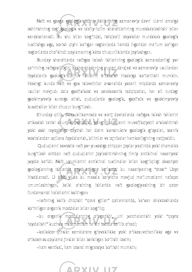 Neft va gazga geologik-qidiruv ishlarining zamonaviy davri ularni amalga oshirishning tog’-geologik va tabiiy-iqlim sharoitlarining murakkablashishi bilan xarakterlanadi. Bu shu bilan bog’liqki, istiqbolli obyektlar murakkab geologik tuzilishga ega, borish qiyin bo’lgan regionlarda hamda ilgaridan ma’lum bo’lgan regionlarda cho’kindi qoplamaning katta chuqurliklarida joylashgan. Bunday sharoitlarda neftgaz izlash ishlarining geologik samaradorligi yer qa’rining neftgazliligini bashoratlashning yuqori darajasi va zamonaviy usullardan foydalanib geologik-qidiruv ishlarini o’tkazish hisobiga ko’tarilishi mumkin. Hozirgi kunda neft va gaz izlovchilar arsenalida yetarli miqdorda zamonaviy usullar mavjud: dala geofizikasi va aerokosmik tadqiqotlar, har xil turdagi geokimyoviy suratga olish, quduqlarda geologik, geofizik va geokimyoviy kuzatishlar bilan chuqur burg’ilash. Shunday qilib, Respublikamizda va xorij davlatlarda neftgaz izlash ishlarini o’tkazish tarixi shuni ko’rsatadiki, yangi hududlarni muvaffaqiyatli o’zlashtirish yoki eski rayonlarga qaytish har doim konstruktiv geologik g’oyalar, texnik vositalardan oqilona foydalanish, bilimlar va tajribalar hamkorligining natijasidir. Quduqlarni bevosita neft yer yuzasiga chiqqan joylar yaqinida yoki chamalab burg’ilash ortidan neft quduqlarini joylashtirishning ilmiy antiklinal nazariyasi paydo bo’ldi. Neft uyumlarini antiklinal tuzilmalar bilan bog’liqligi aksariyat geologlarning ishlarida qayd etilgan bo’lsada, bu nazariyaning “otasi” Uayt hisoblanadi. U 1885-yilda bu masala bo’yicha mavjud ma’lumotlarni nafaqat umumlashtirgan, balki o’zining ishlarida neft geologiyasining bir qator fundamental holatlarini keltirgan: – neftning kelib chiqishi “qora gillar” qatlamlarida, ba’zan ohaktoshlarda ko’milgan organik moddalar bilan bog’liq; – bu organik moddalarning o’zgarishi, uni parchalanishi yoki “qayta haydalishi” kuchsiz metamorfizm ta’siri ostida bo’lib o’tadi; – kollektor jinslar zarralararo g’ovaklikka yoki o’tkazuvchanlikka ega va o’tkazmas qoplama jinslar bilan berkilgan bo’lishi lozim; – ham vertikal, ham lateral migratsiya bo’lishi mumkin; 