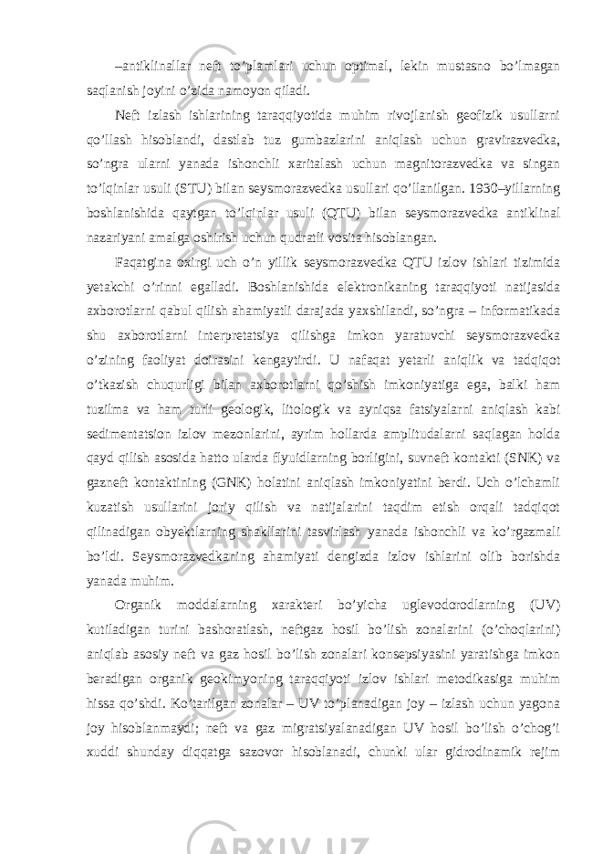 – antiklinallar neft to’plamlari uchun optimal, lekin mustasno bo’lmagan saqlanish joyini o’zida namoyon qiladi. Neft izlash ishlarining taraqqiyotida muhim rivojlanish geofizik usullarni qo’llash hisoblandi, dastlab tuz gumbazlarini aniqlash uchun gravirazvedka, so’ngra ularni yanada ishonchli xaritalash uchun magnitorazvedka va singan to’lqinlar usuli (STU) bilan seysmorazvedka usullari qo’llanilgan. 1930–yillarning boshlanishida qaytgan to’lqinlar usuli (QTU) bilan seysmorazvedka antiklinal nazariyani amalga oshirish uchun qudratli vosita hisoblangan. Faqatgina oxirgi uch o’n yillik seysmorazvedka QTU izlov ishlari tizimida yetakchi o’rinni egalladi. Boshlanishida elektronikaning taraqqiyoti natijasida axborotlarni qabul qilish ahamiyatli darajada yaxshilandi, so’ngra – informatikada shu axborotlarni interpretatsiya qilishga imkon yaratuvchi seysmorazvedka o’zining faoliyat doirasini kengaytirdi. U nafaqat yetarli aniqlik va tadqiqot o’tkazish chuqurligi bilan axborotlarni qo’shish imkoniyatiga ega, balki ham tuzilma va ham turli geologik, litologik va ayniqsa fatsiyalarni aniqlash kabi sedimentatsion izlov mezonlarini, ayrim hollarda amplitudalarni saqlagan holda qayd qilish asosida hatto ularda flyuidlarning borligini, suvneft kontakti (SNK) va gazneft kontaktining (GNK) holatini aniqlash imkoniyatini berdi. Uch o’lchamli kuzatish usullarini joriy qilish va natijalarini taqdim etish orqali tadqiqot qilinadigan obyektlarning shakllarini tasvirlash yanada ishonchli va ko’rgazmali bo’ldi. Seysmorazvedkaning ahamiyati dengizda izlov ishlarini olib borishda yanada muhim. Organik moddalarning xarakteri bo’yicha uglevodorodlarning (UV) kutiladigan turini bashoratlash, neftgaz hosil bo’lish zonalarini (o’choqlarini) aniqlab asosiy neft va gaz hosil bo’lish zonalari konsepsiyasini yaratishga imkon beradigan organik geokimyoning taraqqiyoti izlov ishlari metodikasiga muhim hissa qo’shdi. Ko’tarilgan zonalar – UV to’planadigan joy – izlash uchun yagona joy hisoblanmaydi; neft va gaz migratsiyalanadigan UV hosil bo’lish o’chog’i xuddi shunday diqqatga sazovor hisoblanadi, chunki ular gidrodinamik rejim 