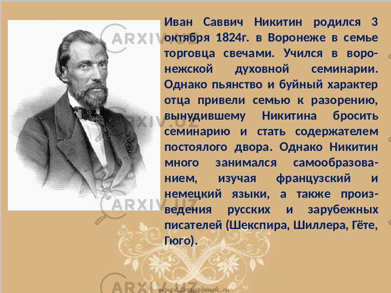 Иван Саввич Никитин родился 3 октября 1824г. в Воронеже в семье торговца свечами. Учился в воро- нежской духовной семинарии. Однако пьянство и буйный характер отца привели семью к разорению, вынудившему Никитина бросить семинарию и стать содержателем постоялого двора. Однако Никитин много занимался самообразова- нием, изучая французский и немецкий языки, а также произ- ведения русских и зарубежных писателей (Шекспира, Шиллера, Гёте, Гюго). 