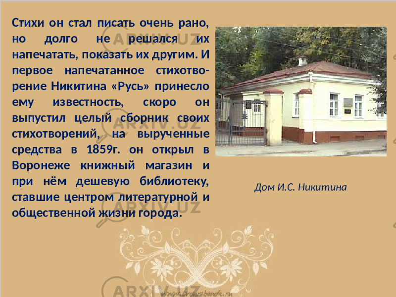 Стихи он стал писать очень рано, но долго не решался их напечатать, показать их другим. И первое напечатанное стихотво- рение Никитина «Русь» принесло ему известность, скоро он выпустил целый сборник своих стихотворений, на вырученные средства в 1859г. он открыл в Воронеже книжный магазин и при нём дешевую библиотеку, ставшие центром литературной и общественной жизни города. Дом И.С. Никитина 